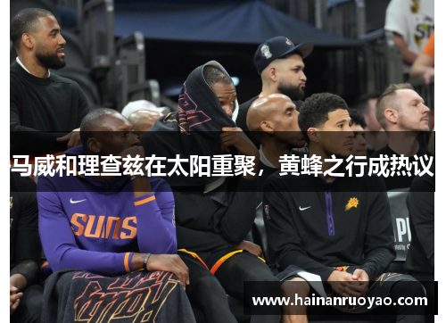 马威和理查兹在太阳重聚，黄蜂之行成热议